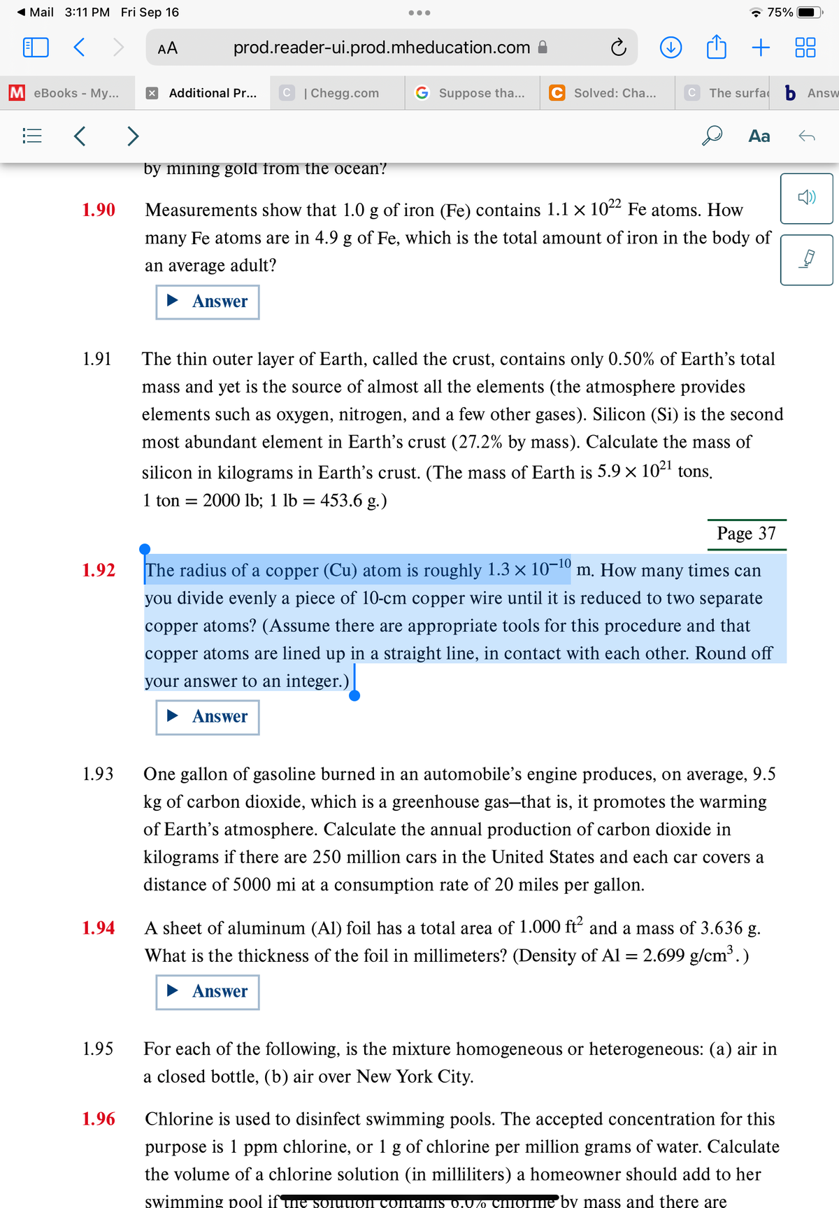 ◄ Mail 3:11 PM Fri Sep 16
<>
M eBooks - My...
<
1.90
1.91
1.92
1.93
1.94
1.95
1.96
AA
●●●
prod.reader-ui.prod.mheducation.com
x Additional Pr... C | Chegg.com G Suppose tha...
Answer
C Solved: Cha...
↓
C
75%
+
The surfab Answ
Aa
by mining gold from the ocean?
Measurements show that 1.0 g of iron (Fe) contains 1.1 × 10²² Fe atoms. How
many Fe atoms are in 4.9 g of Fe, which is the total amount of iron in the body of
an average adult?
The thin outer layer of Earth, called the crust, contains only 0.50% of Earth's total
mass and yet is the source of almost all the elements (the atmosphere provides
elements such as oxygen, nitrogen, and a few other gases). Silicon (Si) is the second
most abundant element in Earth's crust (27.2% by mass). Calculate the mass of
silicon in kilograms in Earth's crust. (The mass of Earth is 5.9 × 10²¹ tons.
1 ton = 2000 lb; 1 lb = = 453.6 g.)
Page 37
The radius of a copper (Cu) atom is roughly 1.3 × 10−¹0 m. How many times can
you divide evenly a piece of 10-cm copper wire until it is reduced to two separate
copper atoms? (Assume there are appropriate tools for this procedure and that
copper atoms are lined up in a straight line, in contact with each other. Round off
your answer to an integer.)
Answer
One gallon of gasoline burned in an automobile's engine produces, on average, 9.5
kg of carbon dioxide, which is a greenhouse gas-that is, it promotes the warming
of Earth's atmosphere. Calculate the annual production of carbon dioxide in
kilograms if there are 250 million cars in the United States and each car covers a
distance of 5000 mi at a consumption rate of 20 miles per gallon.
A sheet of aluminum (Al) foil has a total area of 1.000 ft² and a mass of 3.636 g.
What is the thickness of the foil in millimeters? (Density of Al = 2.699 g/cm³.)
Answer
For each of the following, is the mixture homogeneous or heterogeneous: (a) air in
a closed bottle, (b) air over New York City.
Chlorine is used to disinfect swimming pools. The accepted concentration for this
purpose is 1 ppm chlorine, or 1 g of chlorine per million grams of water. Calculate
the volume of a chlorine solution (in milliliters) a homeowner should add to her
swimming pool if the solution contams 0.0% chorne by mass and there are