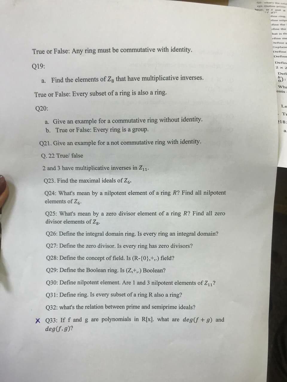 O De
inne nil
ine the
ine the
hat is the
afine me
Denne E
Bxplain
True or False: Any ring must be commutative with identity.
Define
Define
Defin-
Q19:
2 x 2
Defi
a. Find the elements of Zg that have multiplicative inverses.
Wha
ents
True or False: Every subset of a ring is also a ring.
Le
Q20:
Tr
a. Give an example for a commutative ring without identity.
b. True or False: Every ring is a group.
18:
a.
Q21. Give an example for a not commutative ring with identity.
Q. 22 True/ false
2 and 3 have multiplicative inverses in Z11.
Q23. Find the maximal ideals of Zg.
Q24: What's mean by a nilpotent element of a ring R? Find all nilpotent
elements of Z6-
Q25: What's mean by a zero divisor element of a ring R? Find all zero
divisor elements of Zg.
Q26: Define the integral domain ring. Is every ring an integral domain?
Q27: Define the zero divisor. Is every ring has zero divisors?
Q28: Define the concept of field. Is (R-{0},+,.) field?
Q29: Define the Boolean ring. Is (Z,+,.) Boolean?
Q30: Define nilpotent element. Are 1 and 3 nilpotent elements of Z11?
Q31: Define ring. Is every subset of a ring R also a ring?
Q32: what's the relation between prime and semiprime ideals?
X Q33: If f and g are polynomials in R[x]. what are deg(f + g) and
deg(f.g)?
