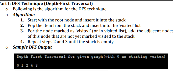 art I: DFS Technique (Depth-First Traversal)
o
Following is the algorithm for the DFS technique.
Algorithm:
1. Start with the root node and insert it into the stack
2. Pop the item from the stack and insert into the 'visited' list
3.
For the node marked as 'visited' (or in visited list), add the adjacent nodes
of this node that are not yet marked visited to the stack.
4. Repeat steps 2 and 3 until the stack is empty.
o Sample DFS Output
Depth First Traversal for given graph (with 0 as starting vertex)
0 1 2 4 3