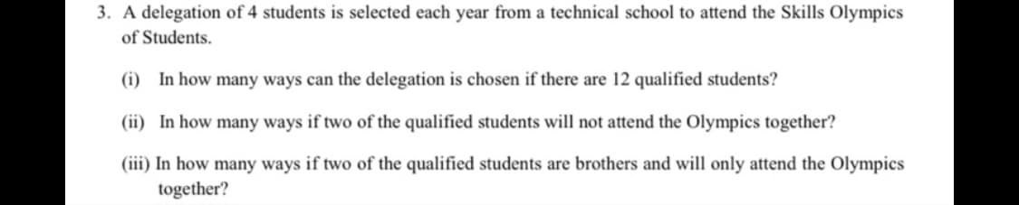 3. A delegation of 4 students is selected each year from a technical school to attend the Skills Olympics
of Students.
(i) In how many ways can the delegation is chosen if there are 12 qualified students?
(ii) In how many ways if two of the qualified students will not attend the Olympics together?
(iii) In how many ways if two of the qualified students are brothers and will only attend the Olympics
together?
