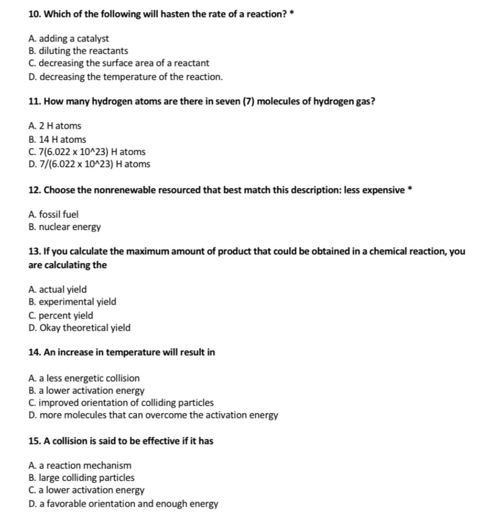 10. Which of the following will hasten the rate of a reaction? *
A. adding a catalyst
B. diluting the reactants
C. decreasing the surface area of a reactant
D. decreasing the temperature of the reaction.
11. How many hydrogen atoms are there in seven (7) molecules of hydrogen gas?
A. 2 H atoms
B. 14 H atoms
C. 7(6.022 x 10^23) H atoms
D. 7/(6.022 x 10^23) H atoms
12. Choose the nonrenewable resourced that best match this description: less expensive *
A. fossil fuel
B. nuclear energy
13. If you calculate the maximum amount of product that could be obtained in a chemical reaction, you
are calculating the
A. actual yield
B. experimental yield
C. percent yield
D. Okay theoretical yield
14. An increase in temperature will result in
A. a less energetic collision
B. a lower activation energy
C. improved orientation of colliding particles
D. more molecules that can overcome the activation energy
15. A collision is said to be effective if it has
A. a reaction mechanism
B. large colliding particles
C. a lower activation energy
D. a favorable orientation and enough energy
