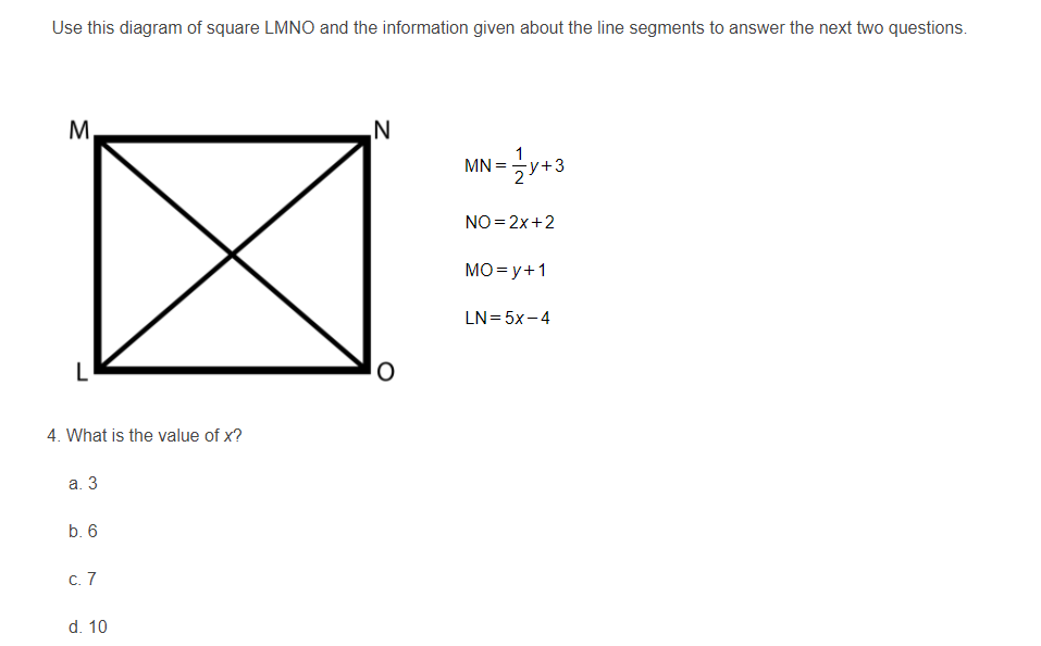 Use this diagram of square LMNO and the information given about the line segments to answer the next two questions.
M,
N
1
MN = y+3
NO= 2x+2
MO= y+1
LN= 5x-4
4. What is the value of x?
а. 3
b. 6
С. 7
d. 10
