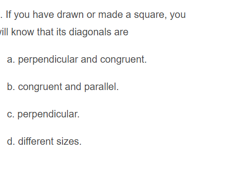 . If you have drawn or made a square, you
will know that its diagonals are
a. perpendicular and congruent.
b. congruent and parallel.
c. perpendicular.
d. different sizes.
