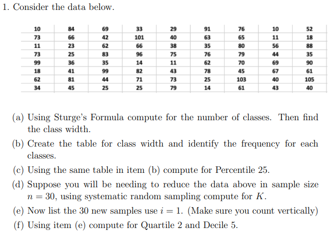 1. Consider the data below.
10
84
69
33
29
91
76
10
52
73
66
42
101
40
63
65
11
18
11
23
62
66
38
35
80
56
88
73
25
83
96
75
76
79
44
35
99
36
35
14
11
62
70
69
90
18
41
99
82
43
78
45
67
61
62
81
44
71
73
25
103
40
105
34
45
25
25
79
14
61
43
40
(a) Using Sturge's Formula compute for the number of classes. Then find
the class width.
(b) Create the table for class width and identify the frequency for each
classes.
(c) Using the same table in item (b) compute for Percentile 25.
(d) Suppose you will be needing to reduce the data above in sample size
n = 30, using systematic random sampling compute for K.
(e) Now list the 30 new samples use i = 1. (Make sure you count vertically)
(f) Using item (e) compute for Quartile 2 and Decile 5.
