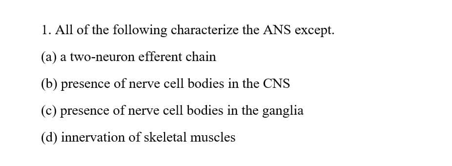 1. All of the following characterize the ANS except.
(a) a two-neuron efferent chain
(b) presence of nerve cell bodies in the CNS
(c) presence of nerve cell bodies in the ganglia
(d) innervation of skeletal muscles
