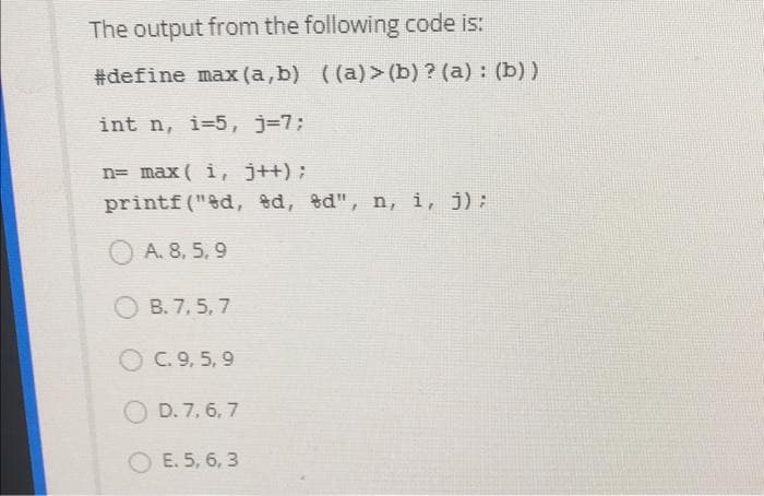 The output from the following code is:
#define max (a,b) ((a)> (b) ? (a) : (b))
int n, i=5, j=7;
n= max( i, j++) ;
printf ("ed, ed, %d", n, i, j);
A. 8, 5, 9
O B. 7, 5, 7
O C. 9, 5, 9
O D. 7, 6, 7
O E. 5, 6, 3
