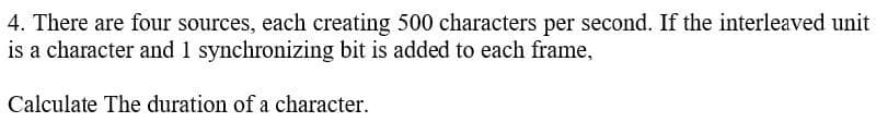 4. There are four sources, each creating 500 characters per second. If the interleaved unit
is a character and 1 synchronizing bit is added to each frame,
Calculate The duration of a character.
