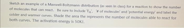 Sketch an example of a Maxwell-Boltzmann distribution (as seen in class) for a reaction to show the number
of molecules that can react. Be sure to include 'EA. # of molecules' and 'potential energy' and label the
colder and warmer curves. Shade the area the represents the number of molecules able to react for
both curves. The activation energy is 50KJ.
