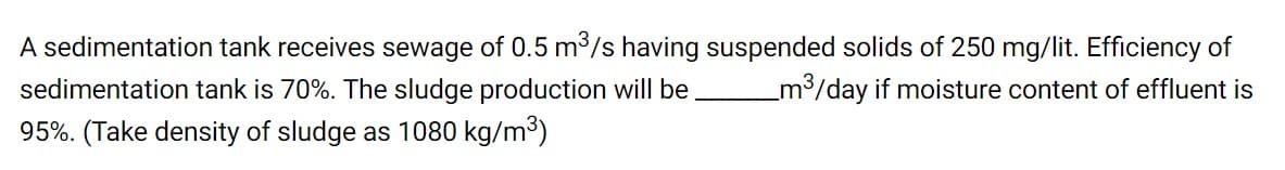 A sedimentation tank receives sewage of 0.5 m³/s having suspended solids of 250 mg/lit. Efficiency of
_m3/day if moisture content of effluent is
sedimentation tank is 70%. The sludge production will be
95%. (Take density of sludge as 1080 kg/m3)
