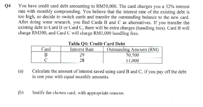 Q4
You have credit card debt amounting to RM50,000. The card charges you a 32% interest
rate with monthly compounding. You believe that the interest rate of the existing debt is
too high, so decide to switch cards and transfer the outstanding balance to the new card.
After doing some research, you find Cards B and C as alternatives. If you transfer the
existing debt to Card B or Card C, there will be extra charges (handling fees). Card B will
charge RM500, and Card C will change RM1,000 handling fees.
Card
B
с
(b)
Table Q4: Credit Card Debt
Interest Rate
29
28
Outstanding Amount (RM)
(a) Calculate the amount of interest saved using card B and C, if you pay off the debt
in one year with equal monthly amounts.
50,500
51,000
Justify the chosen card, with appropriate reasons