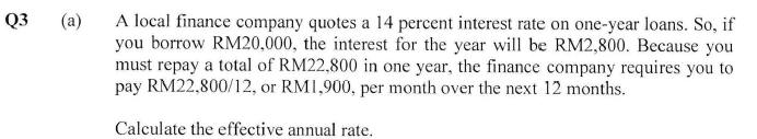 Q3
(a)
A local finance company quotes a 14 percent interest rate on one-year loans. So, if
you borrow RM20,000, the interest for the year will be RM2,800. Because you
must repay a total of RM22,800 in one year, the finance company requires you to
pay RM22,800/12, or RM1,900, per month over the next 12 months.
Calculate the effective annual rate.