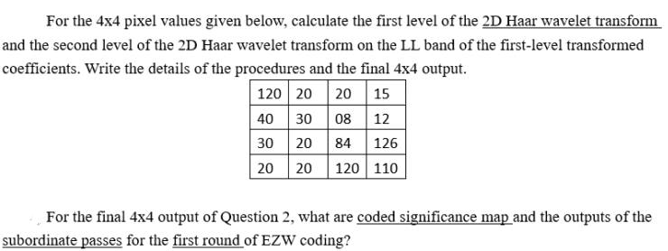 For the 4x4 pixel values given below, calculate the first level of the 2D Haar wavelet transform
and the second level of the 2D Haar wavelet transform on the LL band of the first-level transformed
coefficients. Write the details of the procedures and the final 4x4 output.
| 120 20 20 15
40 30 08 12
30 20 84
20 20 120 110
126
For the final 4x4 output of Question 2, what are coded significance map and the outputs of the
subordinate passes for the first round of EZW coding?
