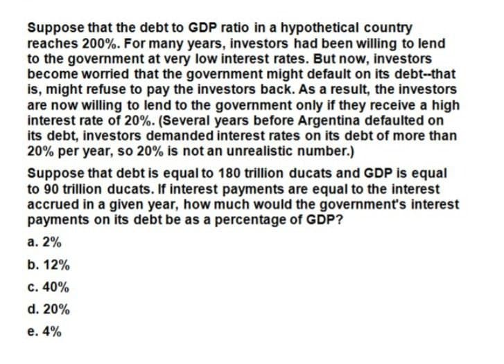 Suppose that the debt to GDP ratio in a hypothetical country
reaches 200%. For many years, investors had been willing to lend
to the government at very low interest rates. But now, investors
become worried that the government might default on its debt--that
is, might refuse to pay the investors back. As a result, the investors
are now willing to lend to the government only if they receive a high
interest rate of 20%. (Several years before Argentina defaulted on
its debt, investors demanded interest rates on its debt of more than
20% per year, so 20% is not an unrealistic number.)
Suppose that debt is equal to 180 trillion ducats and GDP is equal
to 90 trillion ducats. If interest payments are equal to the interest
accrued in a given year, how much would the government's interest
payments on its debt be as a percentage of GDP?
a. 2%
b. 12%
c. 40%
d. 20%
e. 4%