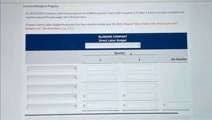 Current Attempt in Progress
For BLOSSOM Company, units to be produced are 4,000 in quarter 1 and 5,600 in quarter 2. It takes 1.6 hours to make a finished unit,
and the expected hourly wage rate is $15 per hour.
Prepare a direct labor budget by quarters for the 6 months ending June 30, 2022. (Round "Direct labor time (hours) per unit"
answers to 1 decimal place, e.g. 2.5.)
BLOSSOM COMPANY
Direct Labor Budget
1
Quarter
$
:
2
Six Months