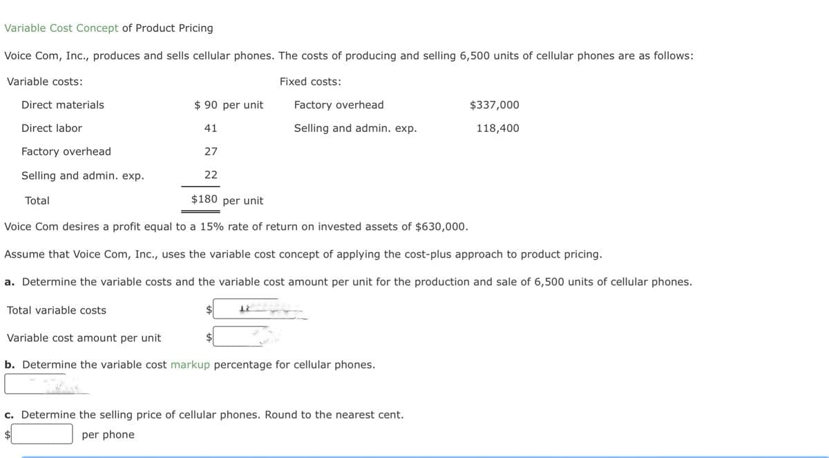 Variable Cost Concept of Product Pricing
Voice Com, Inc., produces and sells cellular phones. The costs of producing and selling 6,500 units of cellular phones are as follows:
Variable costs:
Direct materials
Direct labor
Factory overhead
Selling and admin. exp.
Total
$90 per unit
41
Total variable costs
27
22
$
Fixed costs:
$180 per unit
Voice Com desires a profit equal to a 15% rate of return on invested assets of $630,000.
Assume that Voice Com, Inc., uses the variable cost concept of applying the cost-plus approach to product pricing.
a. Determine the variable costs and the variable cost amount per unit for the production and sale of 6,500 units of cellular phones.
18
Factory overhead
Selling and admin. exp.
Variable cost amount per unit
b. Determine the variable cost markup percentage for cellular phones.
$337,000
118,400
c. Determine the selling price of cellular phones. Round to the nearest cent.
$
per phone