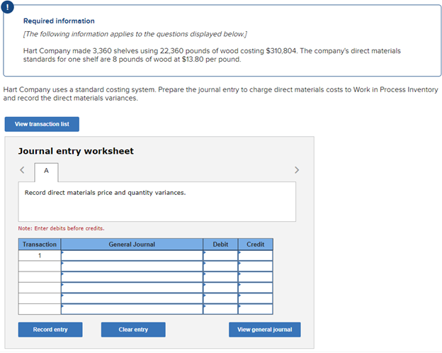 0
Required information
[The following information applies to the questions displayed below.]
Hart Company made 3,360 shelves using 22,360 pounds of wood costing $310,804. The company's direct materials
standards for one shelf are 8 pounds of wood at $13.80 per pound.
Hart Company uses a standard costing system. Prepare the journal entry to charge direct materials costs to Work in Process Inventory
and record the direct materials variances.
View transaction list
Journal entry worksheet
A
Record direct materials price and quantity variances.
Note: Enter debits before credits.
Transaction
1
Record entry
General Journal
Clear entry
Debit
Credit
View general journal
