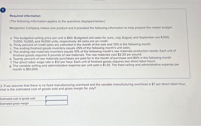 0
Required information
[The following information applies to the questions displayed below.]
Morganton Company makes one product and it provided the following information to help prepare the master budget
a. The budgeted selling price per unit is $60. Budgeted unit sales for June, July, August, and September are 8,000,
11,000, 13,000, and 14,000 units, respectively. All sales are on credit.
b. Thirty percent of credit sales are collected in the month of the sale and 70% in the following month.
c. The ending finished goods inventory equals 25% of the following month's unit sales.
d. The ending raw materials inventory equals 10% of the following month's raw materials production needs. Each unit of
finished goods requires 5 pounds of raw materials. The raw materials cost $2.20 per pound.
e. Twenty percent of raw materials purchases are paid for in the month of purchase and 80% in the following month.
f. The direct labor wage rate is $12 per hour. Each unit of finished goods requires two direct labor-hours.
g. The variable selling and administrative expense per unit sold is $1.20. The fixed selling and administrative expense per
month is $61,000.
3. If we assume that there is no fixed manufacturing overhead and the variable manufacturing overhead is $7 per direct labor-hour,
what is the estimated cost of goods sold and gross margin for July?
Estimated cost of goods sold
Estimated gross margin