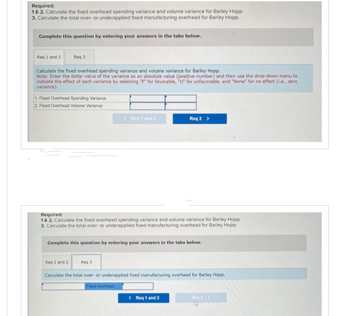 Required:
1 & 2. Calculate the fixed overhead spending variance and volume variance for Barley Hopp.
3. Calculate the total over- or underapplied fixed manufacturing overhead for Barley Hopp.
Complete this question by entering your answers in the tabs below.
Req 1 and 2
Req 3
Calculate the fixed overhead spending variance and volume variance for Barley Hopp.
Note: Enter the dollar value of the variance as an absolute value (positive number) and then use the drop-down menu to
indicate the effect of each variance by selecting "F" for favorable, "U" for unfavorable, and "None" for no effect (i.e., zero
variance).
1. Fixed Overhead Spending Variance
2. Fixed Overhead Volume Variance
Req 1 and 2
Required:
1 & 2. Calculate the fixed overhead spending variance and volume variance for Barley Hopp.
3. Calculate the total over- or underapplied fixed manufacturing overhead for Barley Hopp.
< Reg 1 and 2
Complete this question by entering your answers in the tabs below.
Req 3
Req 3 >
Fixed overhead
Calculate the total over- or underapplied fixed manufacturing overhead for Barley Hopp.
< Req 1 and 2
Req>