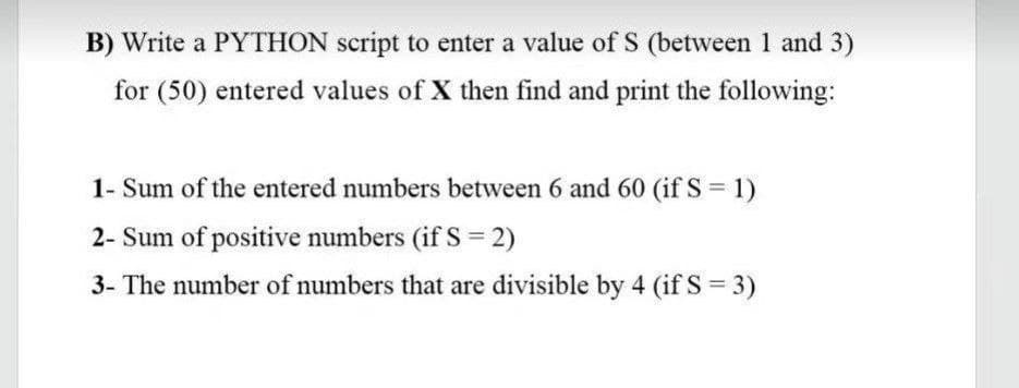 B) Write a PYTHON script to enter a value of S (between 1 and 3)
for (50) entered values of X then find and print the following:
1- Sum of the entered numbers between 6 and 60 (if S = 1)
2- Sum of positive numbers (if S = 2)
3- The number of numbers that are divisible by 4 (if S = 3)
%3D
