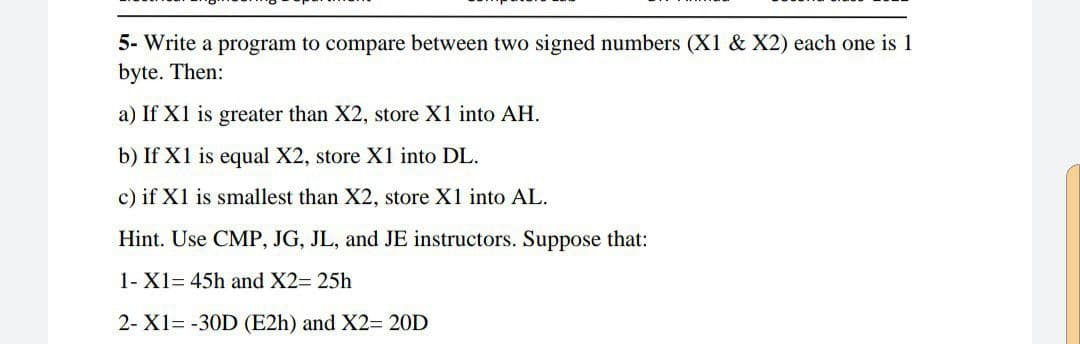 5- Write a program to compare between two signed numbers (X1 & X2) each one is 1
byte. Then:
a) If X1 is greater than X2, store X1 into AH.
b) If X1 is equal X2, store X1 into DL.
c) if X1 is smallest than X2, store X1 into AL.
Hint. Use CMP, JG, JL, and JE instructors. Suppose that:
1- X1= 45h and X2= 25h
2- X1= -30D (E2h) and X2= 20D
