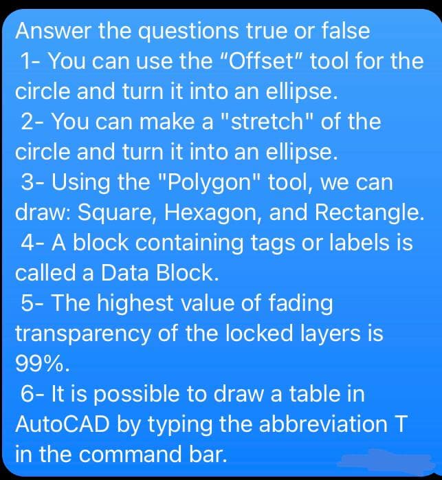 Answer the questions true or false
1- You can use the "Offset" tool for the
circle and turn it into an ellipse.
2- You can make a "stretch" of the
circle and turn it into an ellipse.
3- Using the "Polygon" tool, we can
draw: Square, Hexagon, and Rectangle.
4- A block containing tags or labels is
called a Data Block.
5- The highest value of fading
transparency of the locked layers is
99%.
6- It is possible to draw a table in
AutoCAD by typing the abbreviation T
in the command bar.
