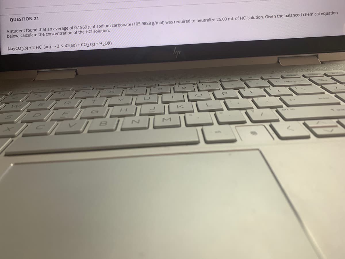 QUESTION 21
A student found that an average of 0.1869 g of sodium carbonate (105.9888 g/mol) was required to neutralize 25.00 mL of HCI solution. Given the balanced chemical equation
below, calculate the concentration of the HCI solution.
Na2CO3(s) + 2 HCI (aq) → 2 NaCl(aq) + CO2 (g) + H2O(t)
R
prt sc
B
M
