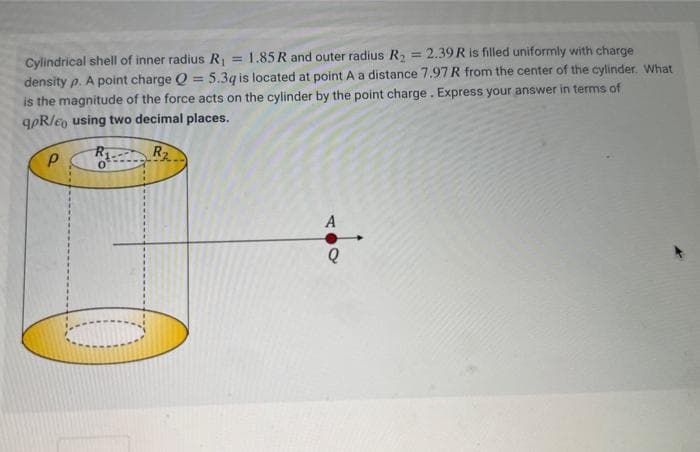 Cylindrical shell of inner radius R₁ = 1.85 R and outer radius R₂ = 2.39 R is filled uniformly with charge
density p. A point charge Q = 5.3q is located at point A a distance 7.97 R from the center of the cylinder. What
is the magnitude of the force acts on the cylinder by the point charge. Express your answer in terms of
qpR/e using two decimal places.
Р
R1
R₂
A
Q