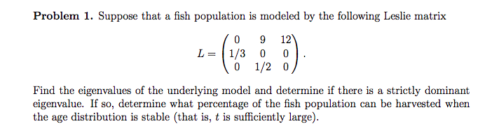 Problem 1. Suppose that a fish population is modeled by the following Leslie matrix
12
L = 1/3 0
0 1/2 0
9.
Find the eigenvalues of the underlying model and determine if there is a strictly dominant
eigenvalue. If so, determine what percentage of the fish population can be harvested when
the age distribution is stable (that is, t is sufficiently large).
