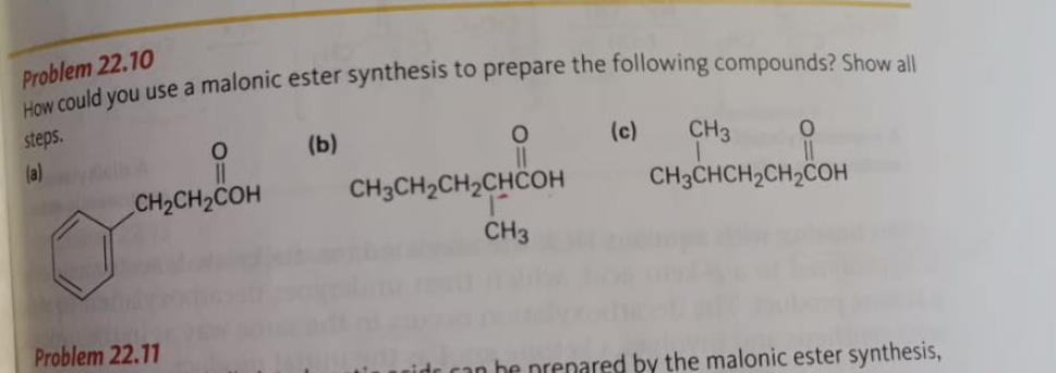 Problem 22.10
How could you use a malonic ester synthesis to prepare the following compounds? Show all
steps.
(b)
O
(a)
O
CH₂CH₂COH
Problem 22.11
CH3CH₂CH₂CHCOH
CH3
(c) CH3 0
CH3CHCH₂CH₂COH
can be prepared by the malonic ester synthesis,