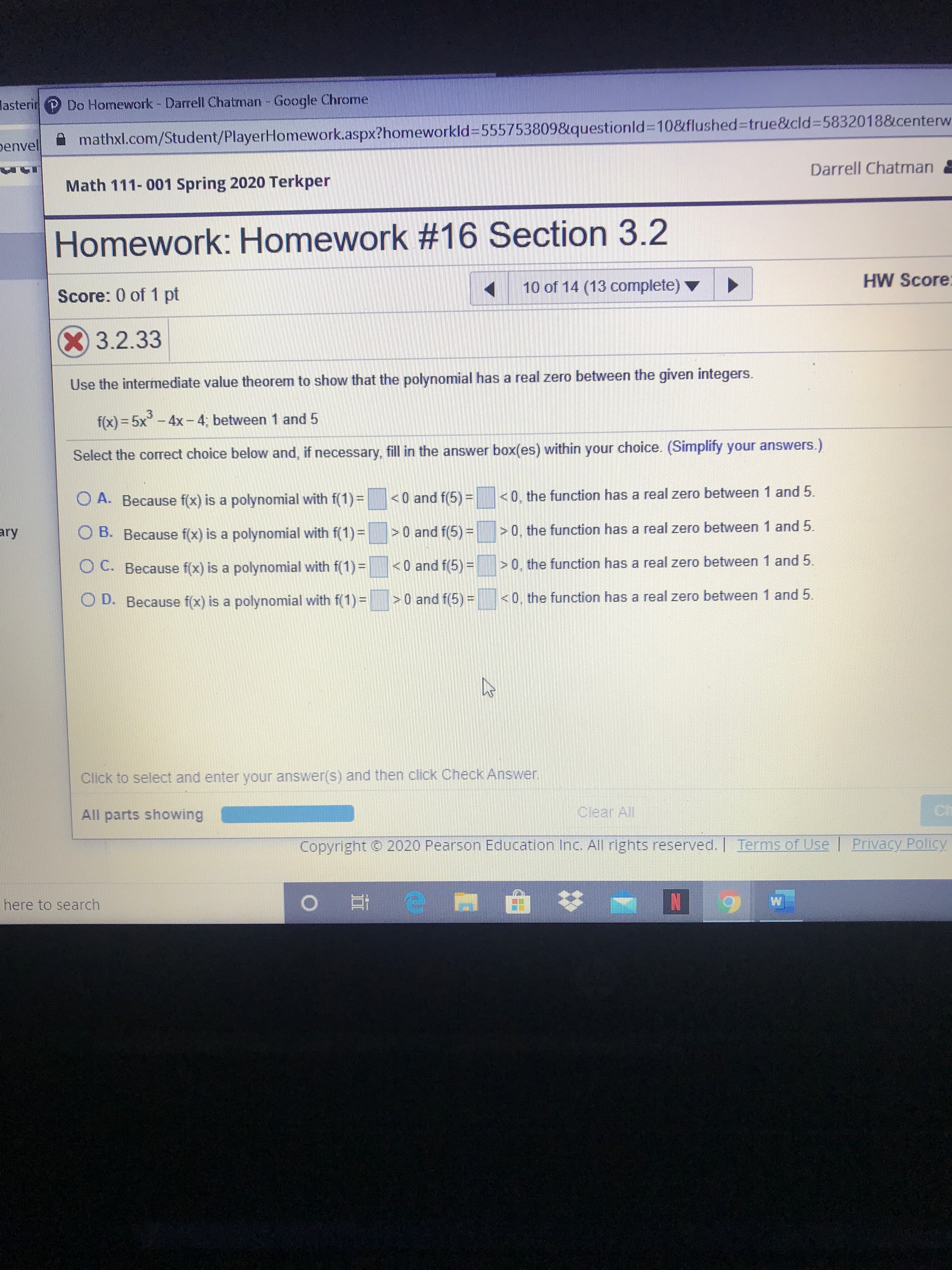 lasterir Do Homework - Darrell Chatman - Google Chrome
penvel
mathxl.com/Student/PlayerHomework.aspx?homeworkld%3D555753809&questionld%310&flushed%3Dtrue&cld%3D5832018&centerw
Darrell Chatman
Math 111- 001 Spring 2020 Terkper
Homework: Homework #16 Section 3.2
10 of 14 (13 complete) v
HW Score
Score: 0 of 1 pt
3.2.33
Use the intermediate value theorem to show that the polynomial has a real zero between the given integers.
f(x) = 5x-4x- 4; between 1 and 5
Select the correct choice below and, if necessary, fill in the answer box(es) within your choice. (Simplify your answers.)
O A. Because f(x) is a polynomial with f(1) =
<0 and f(5) =
<0, the function has a real zero between 1 and 5.
ary
O B. Because f(x) is a polynomial with f(1)=
>0 and f(5)=
> 0, the function has a real zero between 1 and 5.
O C. Because f(x) is a polynomial with f(1) =
<0 and f(5)=
>0, the function has a real zero between 1 and 5.
O D. Because f(x) is a polynomial with f(1)=
>0 and f(5) =
<0, the function has a real zero between 1 and 5.
Click to select and enter your answer(s) and then click Check Answer.
All parts showing
Clear All
Ch
Copyright 2020 Pearson Education Inc. All rights reserved. Terms of Use
l Privacy Policy
here to search
6.
