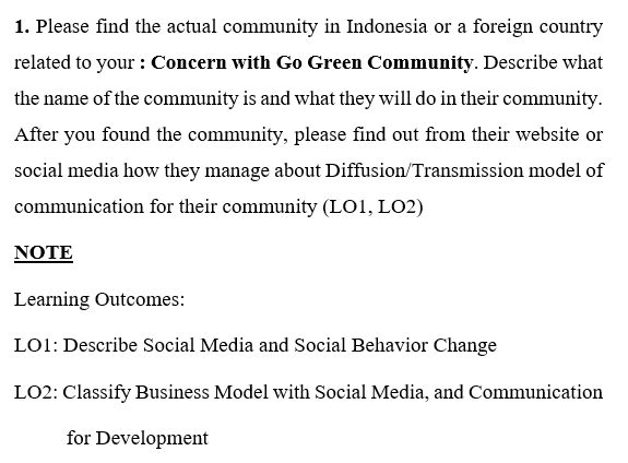 1. Please find the actual community in Indonesia or a foreign country
related to your : Concern with Go Green Community. Describe what
the name of the community is and what they will do in their community.
After you found the community, please find out from their website or
social media how they manage about Diffusion/Transmission model of
communication for their community (LO1, LO2)
NOTE
Learning Outcomes:
LO1: Describe Social Media and Social Behavior Change
LO2: Classify Business Model with Social Media, and Communication
for Development
