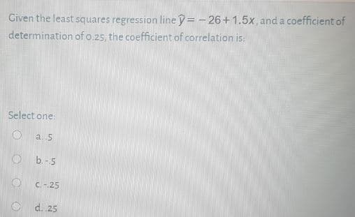 Given the least squares regression line y = - 26+1.5x,and a coefficient of
determination of o.25, the coefficient of correlation is:
Select one:
a. 5
O b.-5
C. - 25
d. 25
