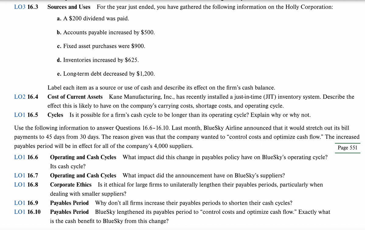 LO3 16.3
LO2 16.4
LO1 16.5
Use the following information to answer Questions 16.6-16.10. Last month, BlueSky Airline announced that it would stretch out its bill
payments to 45 days from 30 days. The reason given was that the company wanted to "control costs and optimize cash flow." The increased
payables period will be in effect for all of the company's 4,000 suppliers.
Page 551
LO1 16.6
What impact did this change in payables policy have on BlueSky's operating cycle?
LO1 16.7
LO1 16.8
Sources and Uses For the year just ended, you have gathered the following information on the Holly Corporation:
a. A $200 dividend was paid.
b. Accounts payable increased by $500.
c. Fixed asset purchases were $900.
d. Inventories increased by $625.
e. Long-term debt decreased by $1,200.
Label each item as a source or use of cash and describe its effect on the firm's cash balance.
Cost of Current Assets Kane Manufacturing, Inc., has recently installed a just-in-time (JIT) inventory system. Describe the
effect this is likely to have on the company's carrying costs, shortage costs, and operating cycle.
Cycles Is it possible for a firm's cash cycle to be longer than its operating cycle? Explain why or why not.
LO1 16.9
LO1 16.10
Operating and Cash Cycles
Its cash cycle?
Operating and Cash Cycles
What impact did the announcement have on BlueSky's suppliers?
Corporate Ethics Is it ethical for large firms to unilaterally lengthen their payables periods, particularly when
dealing with smaller suppliers?
Payables Period Why don't all firms increase their payables periods to shorten their cash cycles?
Payables Period BlueSky lengthened its payables period to "control costs and optimize cash flow." Exactly what
is the cash benefit to BlueSky from this change?