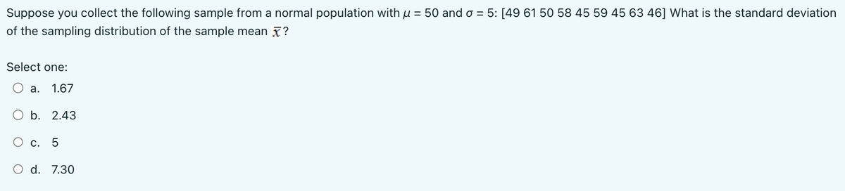 Suppose you collect the following sample from a normal population with μ = 50 and o = 5: [49 61 50 58 45 59 45 63 46] What is the standard deviation
of the sampling distribution of the sample mean?
Select one:
a. 1.67
b. 2.43
c. 5
d. 7.30