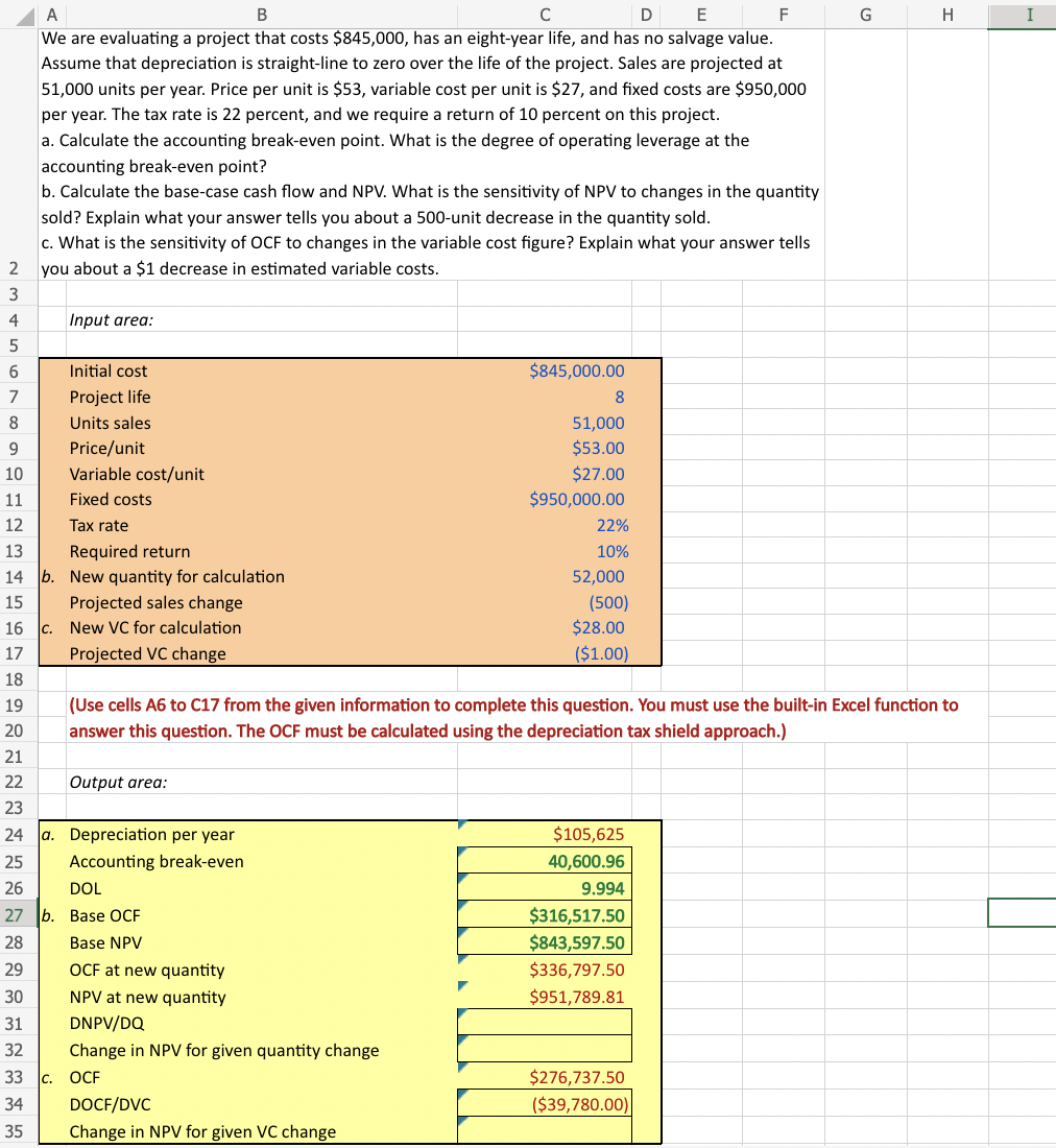 234567
8
9
10
B
C
D
E
A
We are evaluating a project that costs $845,000, has an eight-year life, and has no salvage value.
Assume that depreciation is straight-line to zero over the life of the project. Sales are projected at
51,000 units per year. Price per unit is $53, variable cost per unit is $27, and fixed costs are $950,000
per year. The tax rate is 22 percent, and we require a return of 10 percent on this project.
a. Calculate the accounting break-even point. What is the degree of operating leverage at the
accounting break-even point?
b. Calculate the base-case cash flow and NPV. What is the sensitivity of NPV to changes in the quantity
sold? Explain what your answer tells you about a 500-unit decrease in the quantity sold.
c. What is the sensitivity of OCF to changes in the variable cost figure? Explain what your answer tells
you about a $1 decrease in estimated variable costs.
Input area:
Initial cost
Project life
Units sales
Price/unit
Variable cost/unit
Fixed costs
Tax rate
Required return
b. New quantity for calculation
11
12
13
14
15
16
17
18
19
20
21
22
23
24 a. Depreciation per year
25
Accounting break-even
26
Projected sales change
c. New VC for calculation
Projected VC change
Output area:
DOL
27 b. Base OCF
28
Base NPV
29
OCF at new quantity
30
NPV at new quantity
31
DNPV/DQ
32
Change in NPV for given quantity change
33 c. OCF
34
35
$845,000.00
DOCF/DVC
Change in NPV for given VC change
8
51,000
$53.00
$27.00
$950,000.00
22%
10%
52,000
(500)
$28.00
($1.00)
(Use cells A6 to C17 from the given information to complete this question. You must use the built-in Excel function to
answer this question. The OCF must be calculated using the depreciation tax shield approach.)
$105,625
40,600.96
9.994
$316,517.50
$843,597.50
$336,797.50
$951,789.81
F
$276,737.50
($39,780.00)
G
H
I