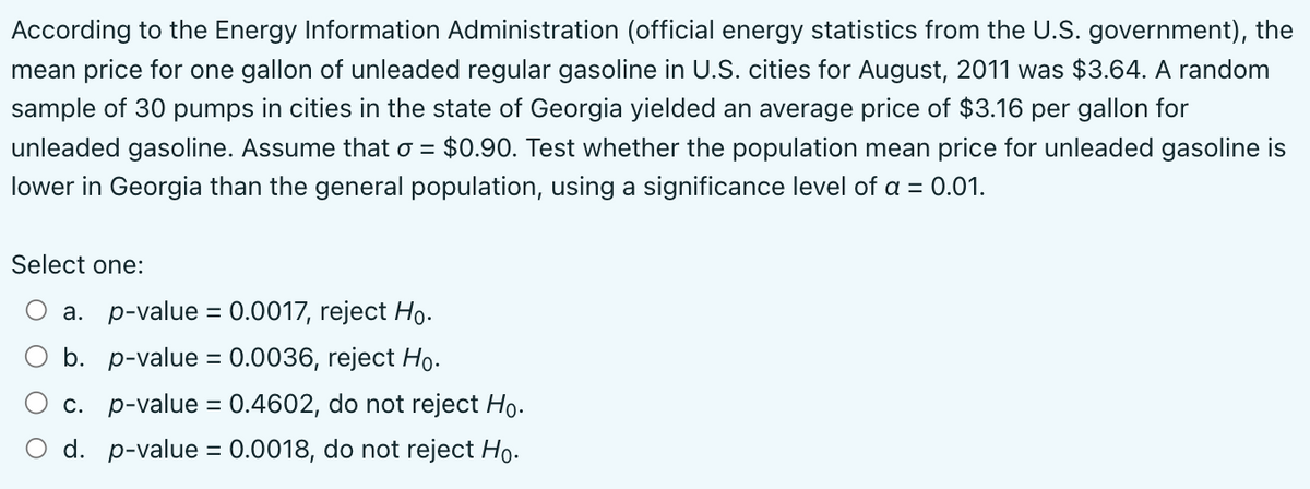 According to the Energy Information Administration (official energy statistics from the U.S. government), the
mean price for one gallon of unleaded regular gasoline in U.S. cities for August, 2011 was $3.64. A random
sample of 30 pumps in cities in the state of Georgia yielded an average price of $3.16 per gallon for
unleaded gasoline. Assume that o = $0.90. Test whether the population mean price for unleaded gasoline is
lower in Georgia than the general population, using a significance level of a = 0.01.
Select one:
a. p-value = 0.0017, reject Ho.
b. p-value= 0.0036, reject Ho.
c. p-value = 0.4602, do not reject Ho.
d. p-value = 0.0018, do not reject Ho.