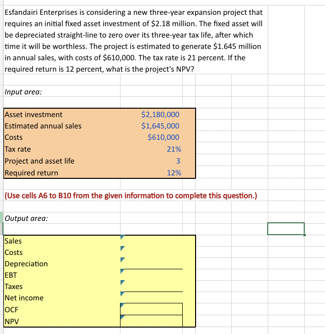 Esfandairi Enterprises is considering a new three-year expansion project that
requires an initial fixed asset investment of $2.18 million. The fixed asset will
be depreciated straight-line to zero over its three-year tax life, after which
time it will be worthless. The project is estimated to generate $1.645 million
in annual sales, with costs of $610,000. The tax rate is 21 percent. If the
required return is 12 percent, what is the project's NPV?
Input area:
Asset investment
Estimated annual sales
Costs
Tax rate
Project and asset life
Required return
Output area:
(Use cells A6 to B10 from the given information to complete this question.)
Sales
Costs
Depreciation
$2,180,000
$1,645,000
$610,000
EBT
Taxes
Net income
OCF
NPV
21%
3
12%