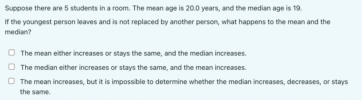 Suppose there are 5 students in a room. The mean age is 20.0 years, and the median age is 19.
If the youngest person leaves and is not replaced by another person, what happens to the mean and the
median?
The mean either increases or stays the same, and the median increases.
The median either increases or stays the same, and the mean increases.
The mean increases, but it is impossible to determine whether the median increases, decreases, or stays
the same.