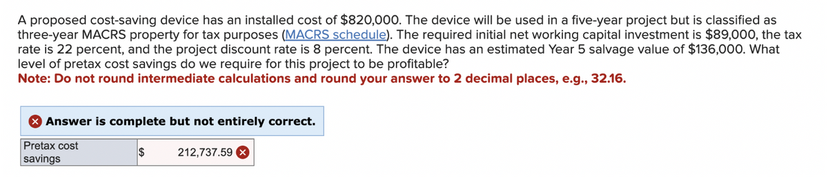 A proposed cost-saving device has an installed cost of $820,000. The device will be used in a five-year project but is classified as
three-year MACRS property for tax purposes (MACRS schedule). The required initial net working capital investment is $89,000, the tax
rate is 22 percent, and the project discount rate is 8 percent. The device has an estimated Year 5 salvage value of $136,000. What
level of pretax cost savings do we require for this project to be profitable?
Note: Do not round intermediate calculations and round your answer to 2 decimal places, e.g., 32.16.
Answer is complete but not entirely correct.
Pretax cost
savings
$
212,737.59