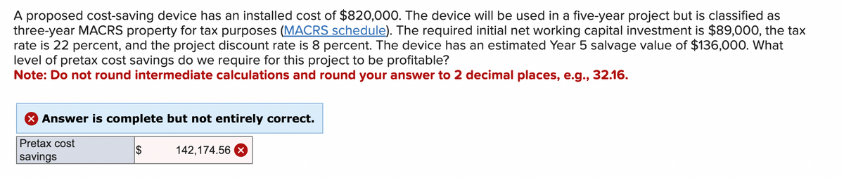 A proposed cost-saving device has an installed cost of $820,000. The device will be used in a five-year project but is classified as
three-year MACRS property for tax purposes (MACRS schedule). The required initial net working capital investment is $89,000, the tax
rate is 22 percent, and the project discount rate is 8 percent. The device has an estimated Year 5 salvage value of $136,000. What
level of pretax cost savings do we require for this project to be profitable?
Note: Do not round intermediate calculations and round your answer to 2 decimal places, e.g., 32.16.
X Answer is complete but not entirely correct.
Pretax cost
savings
$
142,174.56 X