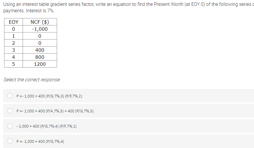 Using an interest table gradient series factor, write an equation to find the Present Worth (at EOY 0) of the following series o
payments. Interest is 7%.
EOY
NCF ($)
-1,000
1
2
3
400
4
800
1200
Select the correct response:
P=- 1,000 + 400 (P/G,7%,3) (P/F,7%,2)
P=- 1,000 + 400 (P/A,7%,3) + 400 (P/G,7%,3)
- 1,000 + 400 (P/G,7%,4) (P/F,7%,1)
P=- 1,000 + 400 (P/G,7%,4)
