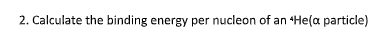 2. Calculate the binding energy per nucleon of an He(a particle)
