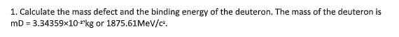 1. Calculate the mass defect and the binding energy of the deuteron. The mass of the deuteron is
mD = 3.34359x10-"kg or 1875.61MEV/c.
