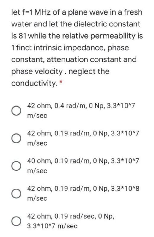 let f=1 MHz of a plane wave in a fresh
water and let the dielectric constant
is 81 while the relative permeability is
1 find: intrinsic impedance, phase
constant, attenuation constant and
phase velocity .neglect the
conductivity. *
42 ohm, 0.4 rad/m, 0 Np, 3.3*10^7
m/sec
42 ohm, 0.19 rad/m, 0 Np, 3.3*10^7
m/sec
40 ohm, 0.19 rad/m, 0 Np, 3.3*10^7
m/sec
42 ohm, 0.19 rad/m, 0 Np, 3.3*10^8
m/sec
42 ohm, 0.19 rad/sec, 0 Np,
3.3*10^7 m/sec
