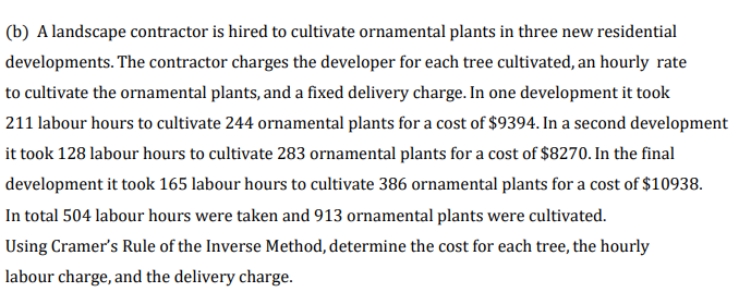 (b) A landscape contractor is hired to cultivate ornamental plants in three new residential
developments. The contractor charges the developer for each tree cultivated, an hourly rate
to cultivate the ornamental plants, and a fixed delivery charge. In one development it took
211 labour hours to cultivate 244 oramental plants for a cost of $9394. In a second development
it took 128 labour hours to cultivate 283 ornamental plants for a cost of $8270. In the final
development it took 165 labour hours to cultivate 386 ornamental plants for a cost of $10938.
In total 504 labour hours were taken and 913 ornamental plants were cultivated.
Using Cramer's Rule of the Inverse Method, determine the cost for each tree, the hourly
labour charge, and the delivery charge.
