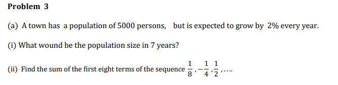 Problem 3
(a) A town has a population of 5000 persons, but is expected to grow by 2% every year.
(i) What wound be the population size in 7 years?
1
1 1
(ii) Find the sum of the first eight terms of the sequence
8
4 '2
