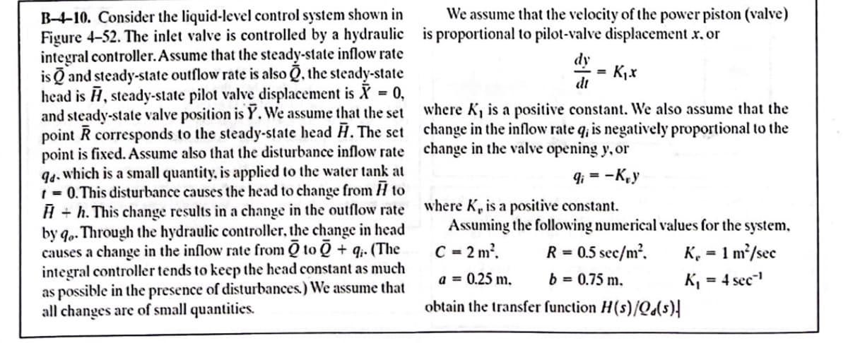 B-4-10. Consider the liquid-level control system shown in
We assume that the velocity of the power piston (valve)
dy
dt
Figure 4-52. The inlet valve is controlled by a hydraulic is proportional to pilot-valve displacement x. or
integral controller. Assume that the steady-state inflow rate
is and steady-state outflow rate is also, the steady-state
head is , steady-state pilot valve displacement is X = 0,
and steady-state valve position is Y. We assume that the set
point R corresponds to the steady-state head H. The set
point is fixed. Assume also that the disturbance inflow rate
94, which is a small quantity, is applied to the water tank at
t = 0. This disturbance causes the head to change from H to
H+h. This change results in a change in the outflow rate
by qo. Through the hydraulic controller, the change in head
causes a change in the inflow rate from Q to Q + q. (The
integral controller tends to keep the head constant as much
as possible in the presence of disturbances.) We assume that
all changes are of small quantities.
=
K₁.x
where K, is a positive constant. We also assume that the
change in the inflow rate q; is negatively proportional to the
change in the valve opening y, or
9i= -Kry
where K, is a positive constant.
Assuming the following numerical values for the system,
C = 2m², R = 0.5 sec/m²,
1 m²/sec
=
a = 0.25 m.
b = 0.75 m.
obtain the transfer function H(s)/Q(s)|
K₂
K₁
=
4 sec¹