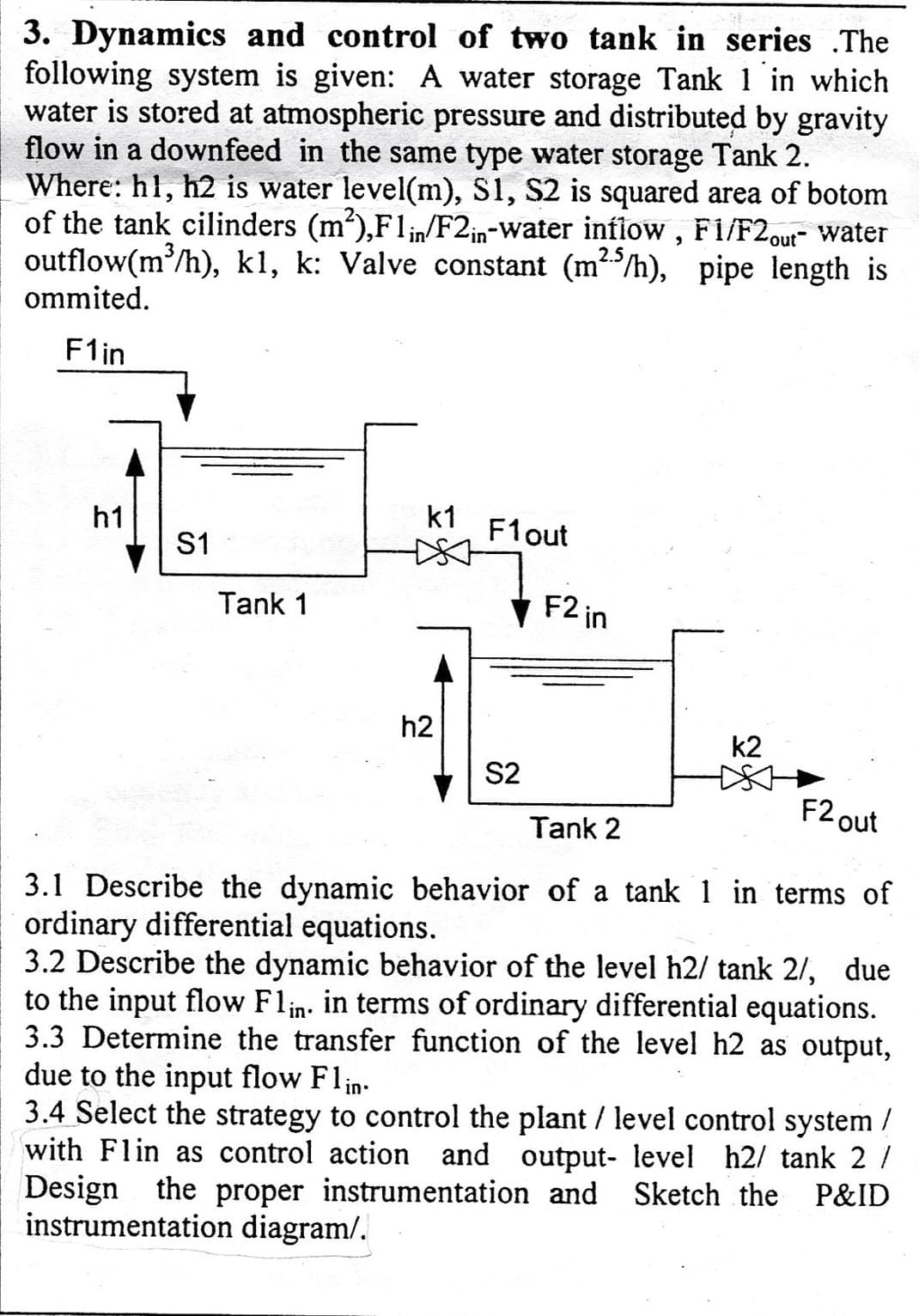 3. Dynamics and control of two tank in series The
following system is given: A water storage Tank 1 in which
water is stored at atmospheric pressure and distributed by gravity
flow in a downfeed in the same type water storage Tank 2.
Where: h1, h2 is water level(m), S1, S2 is squared area of botom
of the tank cilinders (m²),F1 in/F2in-water inflow, F1/F2out- water
outflow(m³/h), k1, k: Valve constant (m²5/h), pipe length is
2.5
ommited.
F1in
h1
S1
Tank 1
k1
h2
F1 out
F2 in
S2
k2
F2 out
Tank 2
3.1 Describe the dynamic behavior of a tank 1 in terms of
ordinary differential equations.
3.2 Describe the dynamic behavior of the level h2/ tank 2/, due
to the input flow Flin. in terms of ordinary differential equations.
3.3 Determine the transfer function of the level h2 as output,
due to the input flow Flin.
3.4 Select the strategy to control the plant / level control system /
with Flin as control action and output- level h2/ tank 2 /
Design the proper instrumentation and Sketch the P&ID
instrumentation diagram/.