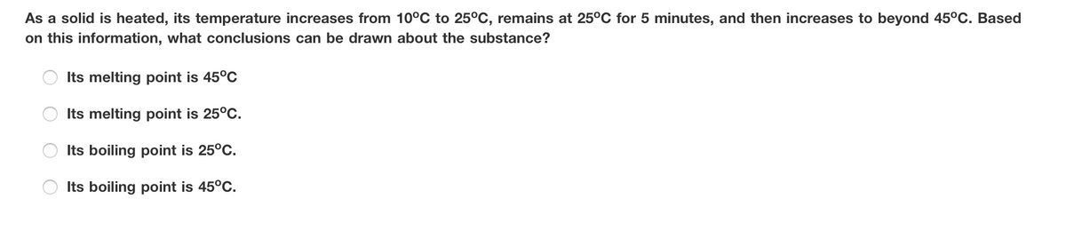 As a solid is heated, its temperature increases from 10°C to 25°C, remains at 25°C for 5 minutes, and then increases to beyond 45°C. Based
on this information, what conclusions can be drawn about the substance?
Its melting point is 45°C
Its melting point is 25°C.
Its boiling point is 25°C.
Its boiling point is 45°C.
