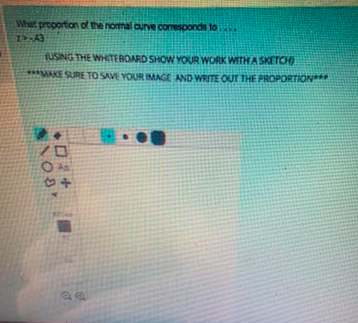 What proportion of the nomal curve comesponds to
(USING THE WHITEBOARD SHOW YOUR WORK WITH A SKETCH
***MAKE SURE TO SAVE YOUR IMAGE AND WRITE OUT THE PROPORTION
O An
